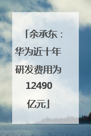 余承东：华为近十年研发费用为12490亿元