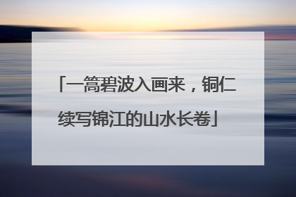 一篙碧波入画来，铜仁续写锦江的山水长卷