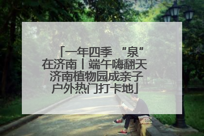一年四季 “泉”在济南丨端午嗨翻天 济南植物园成亲子户外热门打卡地