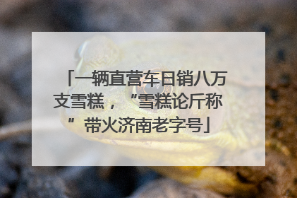一辆直营车日销八万支雪糕，“雪糕论斤称”带火济南老字号