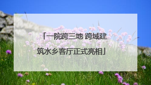 一院跨三地 跨域建筑水乡客厅正式亮相