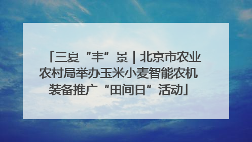 三夏“丰”景｜北京市农业农村局举办玉米小麦智能农机装备推广“田间日”活动