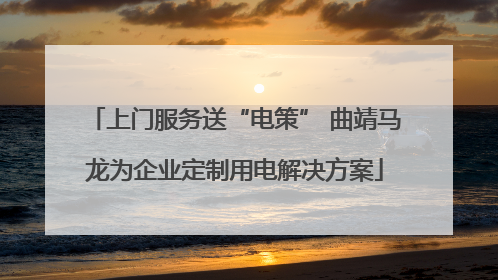 上门服务送“电策” 曲靖马龙为企业定制用电解决方案
