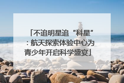 不追明星追“科星”：航天探索体验中心为青少年开启科学盛宴