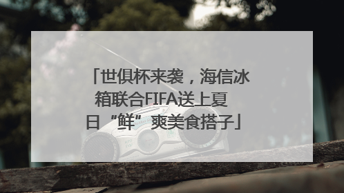 世俱杯来袭，海信冰箱联合FIFA送上夏日“鲜”爽美食搭子