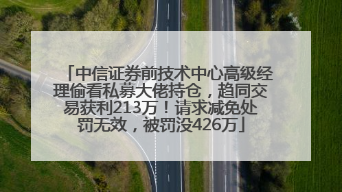 中信证券前技术中心高级经理偷看私募大佬持仓，趋同交易获利213万！请求减免处罚无效，被罚没426万