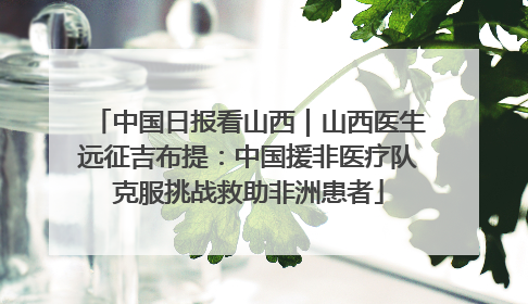 中国日报看山西｜山西医生远征吉布提：中国援非医疗队克服挑战救助非洲患者