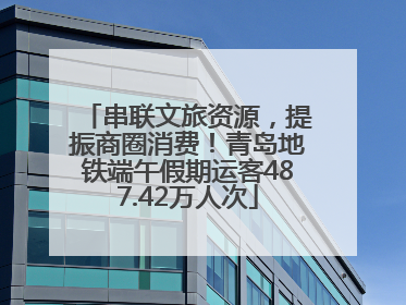 串联文旅资源，提振商圈消费！青岛地铁端午假期运客487.42万人次