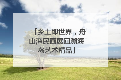 乡土即世界，舟山渔民画展回溯海岛艺术精品