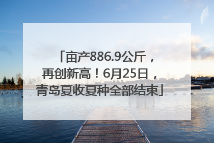 亩产886.9公斤，再创新高！6月25日，青岛夏收夏种全部结束