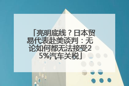 亮明底线？日本贸易代表赴美谈判：无论如何都无法接受25%汽车关税