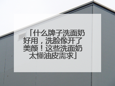 什么牌子洗面奶好用，洗脸像开了美颜！这些洗面奶太懂油皮需求