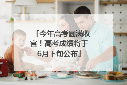 今年高考圆满收官！高考成绩将于6月下旬公布