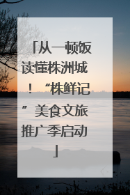 从一顿饭读懂株洲城！“株鲜记”美食文旅推广季启动