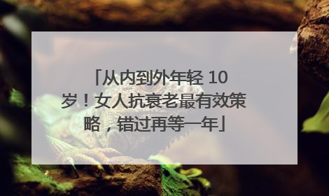 从内到外年轻 10 岁！女人抗衰老最有效策略，错过再等一年