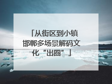 从街区到小镇 邯郸多场景解码文化“出圈”