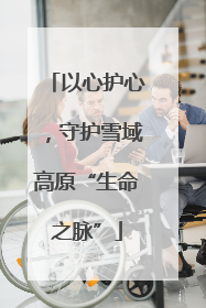 以心护心，守护雪域高原“生命之脉”