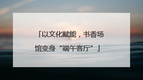 以文化赋能，书香场馆变身“端午客厅”