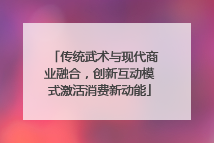 传统武术与现代商业融合，创新互动模式激活消费新动能
