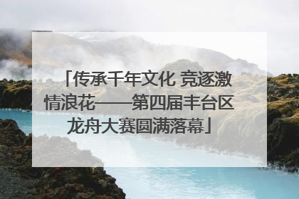 传承千年文化 竞逐激情浪花——第四届丰台区龙舟大赛圆满落幕