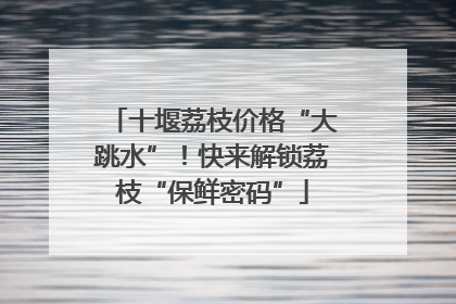 十堰荔枝价格“大跳水”！快来解锁荔枝“保鲜密码”