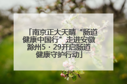 南京正大天晴“肠道健康中国行”走进安徽滁州5・29开启肠道健康守护行动