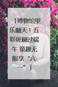 博物馆里乐翻天！五彩斑斓过端午 童趣无限享“六·一”