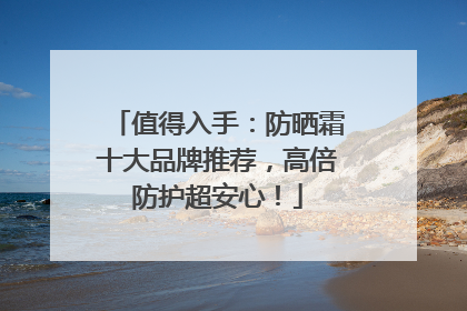 值得入手：防晒霜十大品牌推荐，高倍防护超安心！