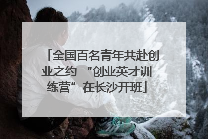 全国百名青年共赴创业之约 “创业英才训练营”在长沙开班