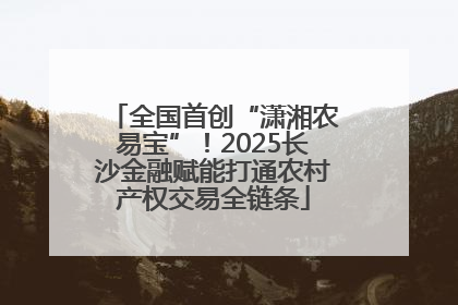 全国首创“潇湘农易宝”！2025长沙金融赋能打通农村产权交易全链条