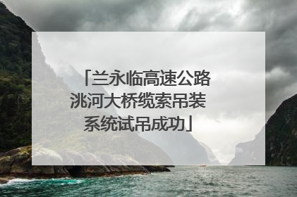 兰永临高速公路洮河大桥缆索吊装系统试吊成功