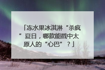 冻水果冰淇淋“杀疯”夏日，哪款能戳中太原人的“心巴”？