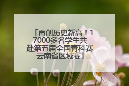 再创历史新高！17000多名学生共赴第五届全国青科赛云南省区域赛