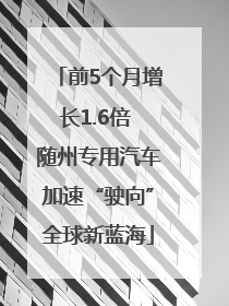 前5个月增长1.6倍 随州专用汽车加速“驶向”全球新蓝海