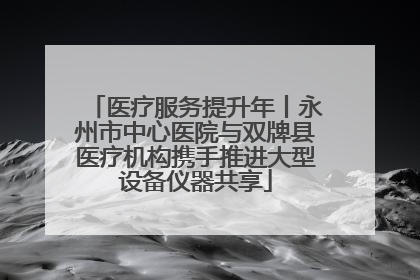 医疗服务提升年丨永州市中心医院与双牌县医疗机构携手推进大型设备仪器共享