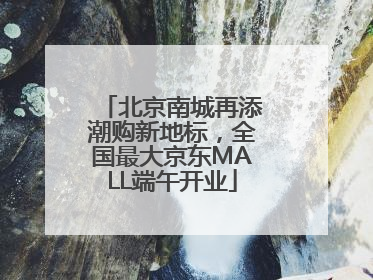 北京南城再添潮购新地标，全国最大京东MALL端午开业