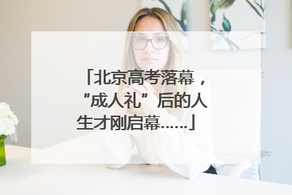 北京高考落幕，“成人礼”后的人生才刚启幕……