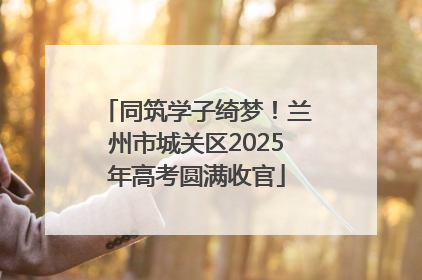 同筑学子绮梦！兰州市城关区2025年高考圆满收官