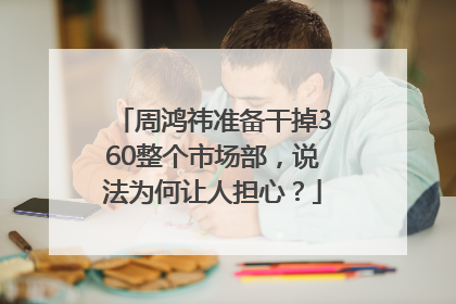 周鸿祎准备干掉360整个市场部，说法为何让人担心？