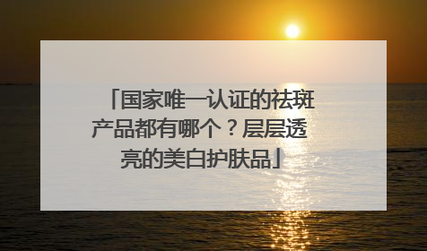 国家唯一认证的祛斑产品都有哪个？层层透亮的美白护肤品