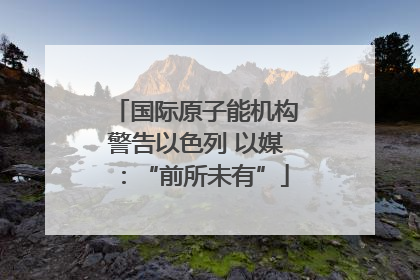国际原子能机构警告以色列 以媒：“前所未有”