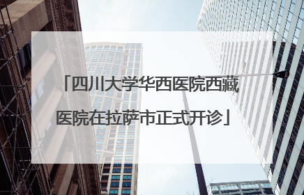 四川大学华西医院西藏医院在拉萨市正式开诊