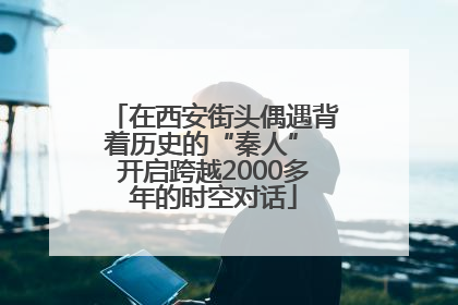 在西安街头偶遇背着历史的“秦人” 开启跨越2000多年的时空对话