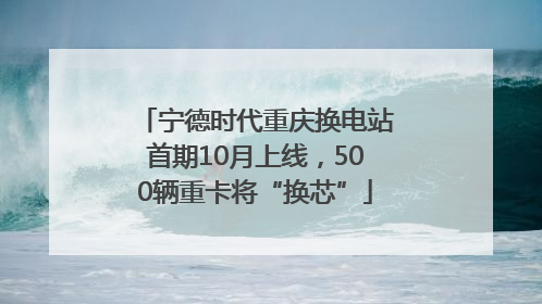 宁德时代重庆换电站首期10月上线，500辆重卡将“换芯”