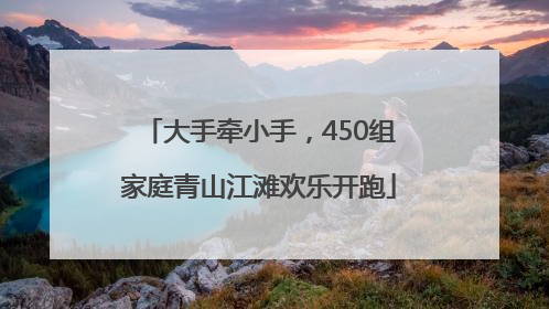 大手牵小手，450组家庭青山江滩欢乐开跑