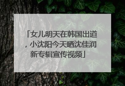女儿明天在韩国出道，小沈阳今天晒沈佳润新专辑宣传视频