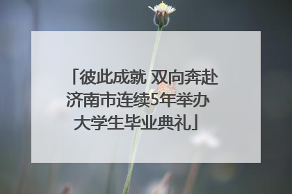 彼此成就 双向奔赴 济南市连续5年举办大学生毕业典礼