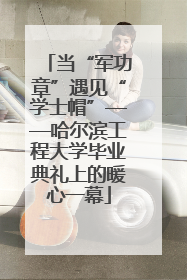 当“军功章”遇见“学士帽”——哈尔滨工程大学毕业典礼上的暖心一幕