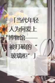 当代年轻人为何爱上博物馆——被打破的“玻璃柜”