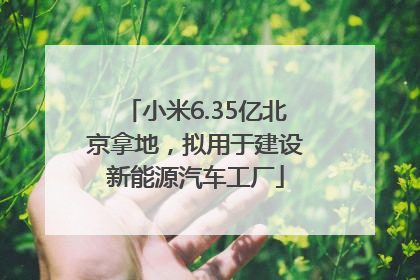 小米6.35亿北京拿地，拟用于建设新能源汽车工厂